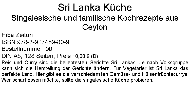 Textfeld: Sri Lanka Küche Singalesische und tamilische Kochrezepte aus CeylonHiba Zeitun ISBN 978-3-927459-80-9Bestellnummer: 90DIN A5, 128 Seiten, Preis 10,00 € (D) Reis und Curry sind die beliebtesten Gerichte Sri Lankas. Je nach Volksgruppe kann sich die Herstellung der Gerichte ändern. Für Vegetarier ist Sri Lanka das perfekte Land. Hier gibt es die verschiedensten Gemüse- und Hülsenfrüchtecurrys. Wer scharf essen möchte, sollte die singalesische Küche probieren.
